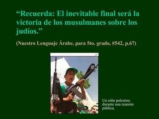 “ R ecuerda: El inevitable final será la victoria de los musulmanes sobre los judíos.”   (Nuestro Lenguaje  Á rabe, para 5to. grado,  #542, p.67 ) Un niño p alestin o   durante una reunión pública. 