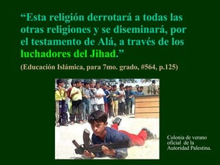 “ Esta religión derrotará a todas las otras religiones y se diseminará, por el testamento de Alá, a través de los  luchadores del Jihad .”   (Educación  Isl á mic a,   para   7mo. grado,  #564, p.125 )   Colonia de verano oficial  de la Autoridad  Palestina . 