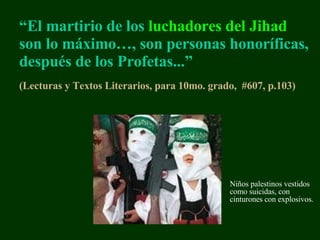 “ El martirio de los  luchadores del  Jihad  son lo máximo … ,   son personas honoríficas, después de los Profetas...” (Lecturas y Textos Literarios, para 10mo. grado,  #607, p.103 )   Niños p alestin os   vestidos como suicidas, con cinturones con explosivos. 