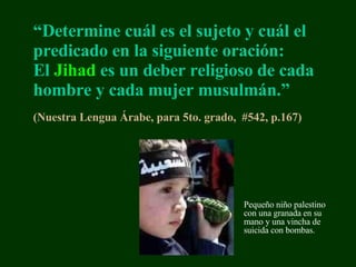 “ Determine  cuál es el sujeto y cuál el predicado en la siguiente oración:   El   Jihad   es un deber religioso de cada hombre y cada mujer musulmán.”   (Nuestra Lengua  Á rabe, para 5to. grado,  #542, p.167 ) Pequeño niño p alestin o con una granada en su mano y una vincha   de suicida con bombas. 
