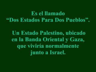 Es el llamado “Dos Estados Para Dos Pueblos”.  Un Estado Palestino, ubicado en la Banda Oriental y Gaza, que vivir í a normalmente junto a Israel. 