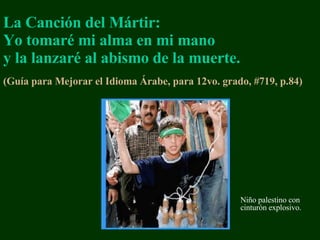 La Canción del Mártir:   Yo tomaré mi alma en mi mano y la lanzaré al abismo de la muerte. ( Gu ía para Mejorar el Idioma  Á rabe, para 12vo. grado, # 719, p.84 )   Niño p alestin o   con cinturón explosivo. 
