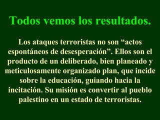 Todos vemos los resultados. Los ataques terroristas no son “actos espontáneos de desesperación”. Ellos son el producto de un deliberado, bien planeado y meticulosamente organizado plan, que incide sobre la educación, guiando hacia la incitación.   Su misión es convertir al pueblo palestino en un estado de terroristas. 