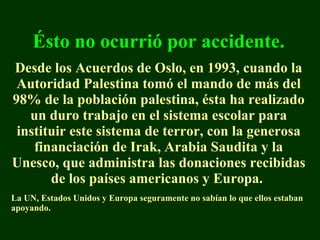 É sto no ocurrió por accidente. Desde los Acuerdos de Oslo, en 1993, cuando la Autoridad Palestina tomó el mando de más del 98% de la población palestina, ésta ha realizado un duro trabajo en el sistema escolar para instituir este sistema de terror, con la generosa financiación de Irak, Arabia Saudita y la Unesco, que administra las donaciones recibidas de los países americanos y Europa.  La  UN,  Estados Unidos y  Europ a   seguramente no sabían lo que ellos estaban apoyando. 