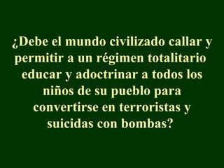 ¿Debe el mundo civilizado callar y permitir a un régimen totalitario  educar y adoctrinar a todos los niños de su pueblo para convertirse en terroristas y suicidas con bombas?  