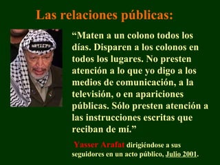 “ Maten a un colono todos los días. Disparen a los colonos en todos los lugares. No presten atención a lo que yo digo a los medios de comunicación, a la televisión, o en apariciones públicas. Sólo presten atención a las instrucciones escritas que reciban de mí.” Yasser Arafat  dirigiéndose a sus seguidores en un acto público,  Julio 2001 . Las relaciones públicas : 