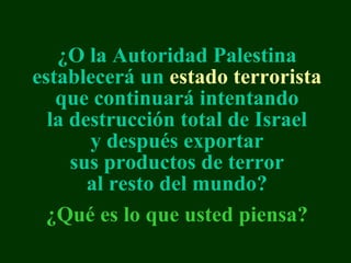 ¿ O  la Autoridad Palestina establecerá un  estado terrorista  que continuará intentando la destrucción total de Israel y después exportar sus productos de terror al resto del mundo? ¿Qué es lo que usted piensa ? 