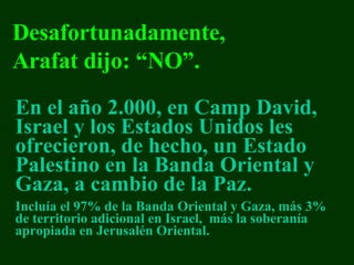 En el año 2.000,   en Camp David, Israel y los Estados Unidos les  ofreci eron, de hecho, u n  E stado  Palestino  en  la  Ban da  Oriental y Gaza , a cambio de la Paz.   Inclu ía   el  97%  de la Banda Oriental y  Gaza,  más  3%  d e territorio adicional en Israel ,  más  la  s oberan í a apropiada en Jerusal é n Oriental. Desafortunadamente , Arafat  dijo:  “NO”. 