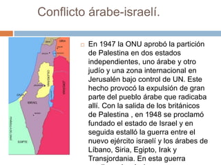 Conflicto árabe-israelí.

           En 1947 la ONU aprobó la partición
            de Palestina en dos estados
            independientes, uno árabe y otro
            judío y una zona internacional en
            Jerusalén bajo control de UN. Este
            hecho provocó la expulsión de gran
            parte del pueblo árabe que radicaba
            allí. Con la salida de los británicos
            de Palestina , en 1948 se proclamó
            fundado el estado de Israel y en
            seguida estalló la guerra entre el
            nuevo ejército israelí y los árabes de
            Líbano, Siria, Egipto, Irak y
            Transjordania. En esta guerra
 