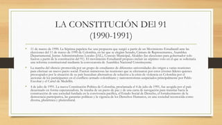 LA CONSTITUCIÓN DEl 91
(1990-1991)
• 11 de marzo de 1990. La Séptima papeleta fue una propuesta que surgió a partir de un Movimiento Estudiantil ante las
elecciones del 11 de marzo de 1990 de Colombia, en las que se elegían Senado, Cámara de Representantes, Asamblea
Departamental, Juntas Administradoras Locales (JAL), Concejo Municipal, Alcaldes (las elecciones para gobernador solo
fueron a partir de la constitución del 91). El movimiento Estudiantil propuso incluir un séptimo voto en el que se solicitaría
una reforma constitucional mediante la convocatoria de Asamblea Nacional Constituyente.
• La marcha del silencio promovida por un grupo de estudiantes de diferentes universidades dio origen a varias reuniones
para efectuar un nuevo pacto social. Fueron numerosas las reuniones que se efectuaron por estos jóvenes líderes quienes
preocupados por la situación de su país buscaban alternativas de solución a la crisis de violencia en Colombia por el
accionar de los participantes en el conflicto armado colombiano y narcoterroristas auspiciados principalmente por Pablo
Escobar y el Cartel de Medellín.
• 4 de julio de 1991. La nueva Constitución Política de Colombia, proclamada el 4 de julio de 1991, fue acogida por el país
desarmado en forma esperanzadora. Se trataba de un pacto de paz y de una carta de navegación para transitar hacia la
construcción de una sociedad fundada en la convivencia pacífica, el Estado Social de Derecho, el fortalecimiento de la
democracia participativa, las garantías políticas y la vigencia de los Derechos Humanos, en una sociedad reconocida como
diversa, pluriétnica y pluricultural.
 