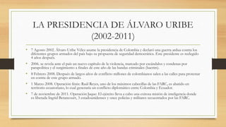 LA PRESIDENCIA DE ÁLVARO URIBE
(2002-2011)
• 7 Agosto 2002. Álvaro Uribe Vélez asume la presidencia de Colombia y declaró una guerra ardua contra los
diferentes grupos armados del país bajo su propuesta de seguridad democrática. Este presidente es reelegido
4 años después.
• 2006. se revela ante el país un nuevo capítulo de la violencia, marcado por escándalos y condenas por
parapolítica y el surgimiento a finales de este año de las bandas criminales (bacrim).
• 8 Febrero 2008. Después de largos años de conflicto millones de colombianos salen a las calles para protestar
en contra de este grupo armado.
• 1 Marzo 2008. Operación fénix: Raúl Reyes, uno de los máximos cabecillas de las FARC, es abatido en
territorio ecuatoriano, lo cual generaría un conflicto diplomático entre Colombia y Ecuador.
• 7 de noviembre de 2011. Operación Jaque: El ejército lleva a cabo una exitosa misión de inteligencia donde
es liberada Ingrid Betancourt, 3 estadounidenses y once policías y militares secuestrados por las FARC.
 