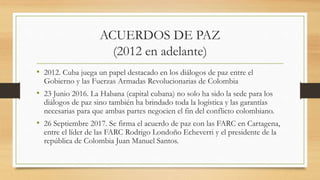 ACUERDOS DE PAZ
(2012 en adelante)
• 2012. Cuba juega un papel destacado en los diálogos de paz entre el
Gobierno y las Fuerzas Armadas Revolucionarias de Colombia
• 23 Junio 2016. La Habana (capital cubana) no solo ha sido la sede para los
diálogos de paz sino también ha brindado toda la logística y las garantías
necesarias para que ambas partes negocien el fin del conflicto colombiano.
• 26 Septiembre 2017. Se firma el acuerdo de paz con las FARC en Cartagena,
entre el líder de las FARC Rodrigo Londoño Echeverri y el presidente de la
república de Colombia Juan Manuel Santos.
 