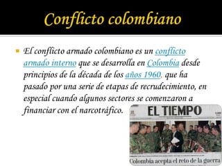 Conflicto colombianoEl conflicto armado colombiano es un conflicto armado interno que se desarrolla en Colombia desde principios de la década de los años 1960, que ha pasado por una serie de etapas de recrudecimiento, en especial cuando algunos sectores se comenzaron a financiar con el narcotráfico.