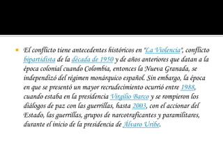 El conflicto tiene antecedentes históricos en "La Violencia", conflicto bipartidista de la década de 1950 y de años anteriores que datan a la época colonial cuando Colombia, entonces la Nueva Granada, se independizó del régimen monárquico español. Sin embargo, la época en que se presentó un mayor recrudecimiento ocurrió entre 1988, cuando estaba en la presidencia Virgilio Barco y se rompieron los diálogos de paz con las guerrillas, hasta 2003, con el accionar del Estado, las guerrillas, grupos de narcotraficantes y paramilitares, durante el inicio de la presidencia de Álvaro Uribe.
