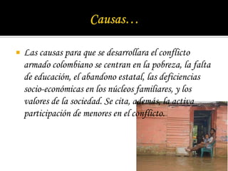 Causas…Las causas para que se desarrollara el conflicto armado colombiano se centran en la pobreza, la falta de educación, el abandono estatal, las deficiencias socio-económicas en los núcleos familiares, y los valores de la sociedad. Se cita, además, la activa participación de menores en el conflicto.