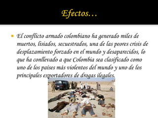 Efectos…El conflicto armado colombiano ha generado miles de muertos, lisiados, secuestrados, una de las peores crisis de desplazamiento forzado en el mundo y desaparecidos, lo que ha conllevado a que Colombia sea clasificado como uno de los países más violentos del mundo y uno de los principales exportadores de drogas ilegales.
