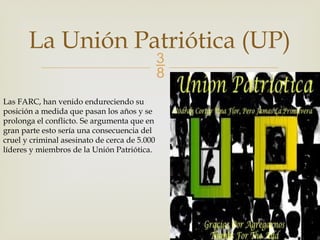 
La Unión Patriótica (UP)
Las FARC, han venido endureciendo su
posición a medida que pasan los años y se
prolonga el conflicto. Se argumenta que en
gran parte esto sería una consecuencia del
cruel y criminal asesinato de cerca de 5.000
líderes y miembros de la Unión Patriótica.
 