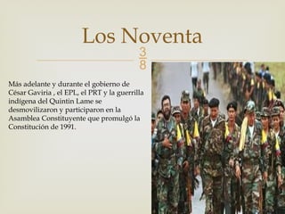 
Los Noventa
Más adelante y durante el gobierno de
César Gaviria , el EPL, el PRT y la guerrilla
indígena del Quintin Lame se
desmovilizaron y participaron en la
Asamblea Constituyente que promulgó la
Constitución de 1991.
 