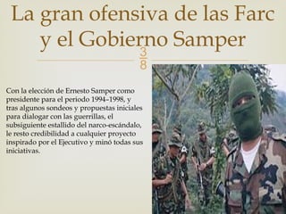 
La gran ofensiva de las Farc
y el Gobierno Samper
Con la elección de Ernesto Samper como
presidente para el periodo 1994–1998, y
tras algunos sondeos y propuestas iniciales
para dialogar con las guerrillas, el
subsiguiente estallido del narco-escándalo,
le resto credibilidad a cualquier proyecto
inspirado por el Ejecutivo y minó todas sus
iniciativas.
 