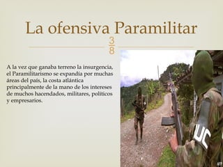 
La ofensiva Paramilitar
A la vez que ganaba terreno la insurgencia,
el Paramilitarismo se expandía por muchas
áreas del país, la costa atlántica
principalmente de la mano de los intereses
de muchos hacendados, militares, políticos
y empresarios.
 