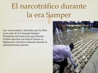 
El narcotráfico durante
la era Samper
Los "narcocasetes" obtenidos por la DEA
en la sede de la Campaña Samper
Presidente sirvieron para que Estados
Unidos ejerciera con mayor fuerza su
diplomacia coercitiva iniciada durante la
administración anterior.
 