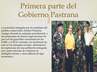 
Primera parte del
Gobierno Pastrana
La prioridad otorgada por el candidato del
partido conservador Andres Pastrana
Arango durante la campaña presidencial, a
las propuestas de iniciar negociaciones de
paz con las guerrillas comunistas de las
FARC y el ELN, sumado a la incidencia de
este en los mensajes sociales, alimentaron
las esperanzas de una población estragada
por cuatro décadas de violencia en
múltiples frentes y otros déficits de tipo
económico.
 