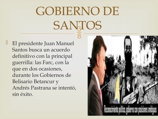 
 El presidente Juan Manuel
Santos busca un acuerdo
definitivo con la principal
guerrilla: las Farc, con la
que en dos ocasiones,
durante los Gobiernos de
Belisario Betancur y
Andrés Pastrana se intentó,
sin éxito.
GOBIERNO DE
SANTOS
 