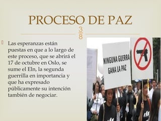 
 Las esperanzas están
puestas en que a lo largo de
este proceso, que se abrirá el
17 de octubre en Oslo, se
sume el Eln, la segunda
guerrilla en importancia y
que ha expresado
públicamente su intención
también de negociar.
PROCESO DE PAZ
 