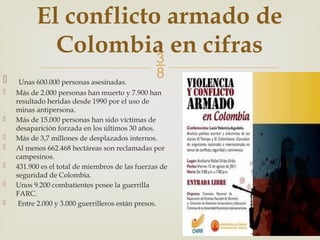 
 Unas 600.000 personas asesinadas.
 Más de 2.000 personas han muerto y 7.900 han
resultado heridas desde 1990 por el uso de
minas antipersona.
 Más de 15.000 personas han sido víctimas de
desaparición forzada en los últimos 30 años.
 Más de 3,7 millones de desplazados internos.
 Al menos 662.468 hectáreas son reclamadas por
campesinos.
 431.900 es el total de miembros de las fuerzas de
seguridad de Colombia.
 Unos 9.200 combatientes posee la guerrilla
FARC.
 Entre 2.000 y 3.000 guerrilleros están presos.
El conflicto armado de
Colombia en cifras
 