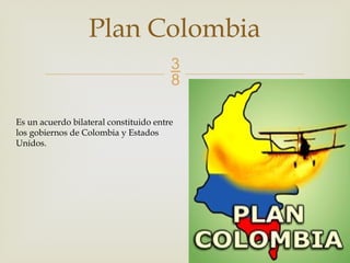 
Plan Colombia
Es un acuerdo bilateral constituido entre
los gobiernos de Colombia y Estados
Unidos.
 