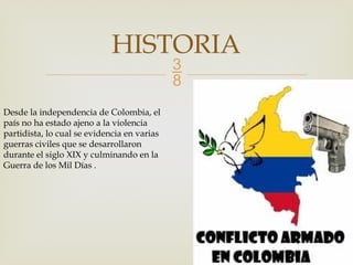 
HISTORIA
Desde la independencia de Colombia, el
país no ha estado ajeno a la violencia
partidista, lo cual se evidencia en varias
guerras civiles que se desarrollaron
durante el siglo XIX y culminando en la
Guerra de los Mil Días .
 