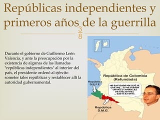 
Repúblicas independientes y
primeros años de la guerrilla
Durante el gobierno de Guillermo León
Valencia, y ante la preocupación por la
existencia de algunas de las llamadas
"repúblicas independientes" al interior del
país, el presidente ordenó al ejército
someter tales repúblicas y restablecer allí la
autoridad gubernamental.
 