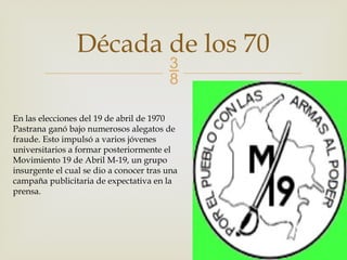 
Década de los 70
En las elecciones del 19 de abril de 1970
Pastrana ganó bajo numerosos alegatos de
fraude. Esto impulsó a varios jóvenes
universitarios a formar posteriormente el
Movimiento 19 de Abril M-19, un grupo
insurgente el cual se dio a conocer tras una
campaña publicitaria de expectativa en la
prensa.
 