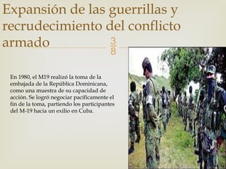 
Expansión de las guerrillas y
recrudecimiento del conflicto
armado
En 1980, el M19 realizó la toma de la
embajada de la República Dominicana,
como una muestra de su capacidad de
acción. Se logró negociar pacíficamente el
fin de la toma, partiendo los participantes
del M-19 hacia un exilio en Cuba.
 