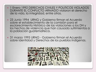 1 Enero 1992 DERECHOS CIVILES Y POLITICOS VIOLADOS DURANTE EL CONFLICTO ARMADO violaron el derecho de la vida, la integridad, entre otros.23 Junio 1994  URNG y Gobierno firman el Acuerdo sobre el establecimiento de la comisión para el esclarecimiento Histórico de las violaciones a los DH y los hechos de violencia que han causado sufrimientos a la población guatemalteca.31 marzo 1995 URNG - Gobierno firman el Acuerdo sobre Identidad y Derechos de los pueblos Indígenas.