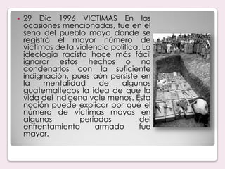 29 Dic 1996 VICTIMAS En las ocasiones mencionadas, fue en el seno del pueblo maya donde se registró el mayor número de víctimas de la violencia política. La ideología racista hace más fácil ignorar estos hechos o no condenarlos con la suficiente indignación, pues aún persiste en la mentalidad de algunos guatemaltecos la idea de que la vida del indígena vale menos. Esta noción puede explicar por qué el número de víctimas mayas en algunos períodos del enfrentamiento armado fue mayor.