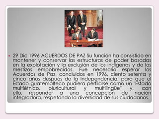 29 Dic 1996 ACUERDOS DE PAZ Su función ha consistido en mantener y conservar las estructuras de poder basadas en la explotación y la exclusión de los indígenas y de los mestizos empobrecidos. Fue necesario esperar los Acuerdos de Paz, concluidos en 1996, ciento setenta y cinco años después de la Independencia, para que el Estado guatemalteco pudiera perfilarse como un "Estado multiétnico, pluricultural y multilingüe" y, con ello, responder a una concepción de nación integradora, respetando la diversidad de sus ciudadanos.