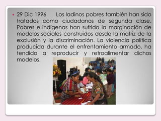 29 Dic 1996      Los ladinos pobres también han sido tratados como ciudadanos de segunda clase. Pobres e indígenas han sufrido la marginación de modelos sociales construidos desde la matriz de la exclusión y la discriminación. La violencia política producida durante el enfrentamiento armado, ha tendido a reproducir y retroalimentar dichos modelos.
