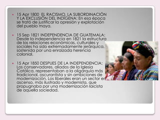 15 Apr 1800  EL RACISMO, LA SUBORDINACIÓN Y LA EXCLUSIÓN DEL INDÍGENA: En esa época se trató de justificar la opresión y explotación del pueblo maya.15 Sep 1821 INDEPENDENCIA DE GUATEMALA: Desde la independencia en 1821 la estructura de las relaciones económicas, culturales y sociales ha sido extremadamente jerárquica, sostenida por una enraizada herencia colonial.15 Apr 1850 DESPUES DE LA INDEPENDENCIA: Los conservadores, aliados de la Iglesia Católica, representaban a la oligarquía más tradicional, oscurantista y sin ambiciones de modernización. Los liberales eran un sector en ascenso, más ilustrado y modernista, que propugnaba por una modernización laicista de aquella sociedad.