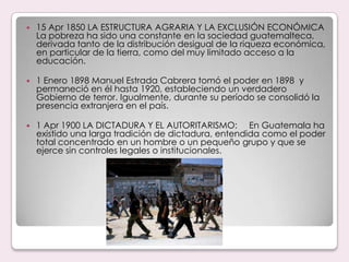 15 Apr 1850 LA ESTRUCTURA AGRARIA Y LA EXCLUSIÓN ECONÓMICA     La pobreza ha sido una constante en la sociedad guatemalteca, derivada tanto de la distribución desigual de la riqueza económica, en particular de la tierra, como del muy limitado acceso a la educación.1 Enero 1898 Manuel Estrada Cabrera tomó el poder en 1898  y permaneció en él hasta 1920, estableciendo un verdadero Gobierno de terror. Igualmente, durante su período se consolidó la presencia extranjera en el país.1 Apr 1900 LA DICTADURA Y EL AUTORITARISMO:     En Guatemala ha existido una larga tradición de dictadura, entendida como el poder total concentrado en un hombre o un pequeño grupo y que se ejerce sin controles legales o institucionales. 