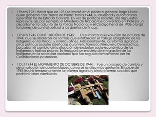 1 Enero 1931 Hasta que en 1931 se instaló en el poder el general Jorge Ubico, quien gobernó con "mano de hierro" hasta 1944. Su crueldad y autoritarismo superaron los de Estrada Cabrera. En vez de políticas sociales, dio respuestas represivas, así, por ejemplo, el Ministerio de Trabajo fue convertido en 1934 en un departamento adjunto de la Policía Nacional, y el Código Penal de 1936 otorgó funciones de control policial a los dueños de fincas.1 Enero 1945 CONSTITUCIÓN DE 1945:      En el marco la Revolución de octubre de 1944, que se abolieron las normas que establecían el trabajo obligatorio de los indígenas en las fincas, y normas afines. Adicionalmente, la reforma agraria y otras políticas sociales diseñadas durante la llamada Primavera Democrática, buscaban el cambio de la situación de exclusión socio-económica de los indígenas y ladinos pobres. Se inauguró un modelo de integración de los indígenas en la sociedad nacional que fue seguido formalmente por las Constituciones posteriores.1 Oct 1944 EL MOVIMIENTO DE OCTUBRE DE 1944 :   Fue un proceso de cambio y de ampliación de oportunidades, como se analiza más adelante. El golpe de 1954 frustró tempranamente la reforma agraria y otras reformas sociales que podrían haber cambiado.
