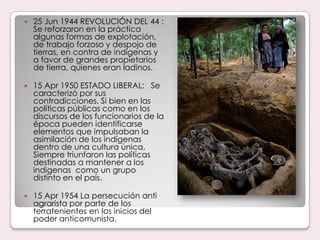 25 Jun 1944 REVOLUCIÓN DEL 44 : Se reforzaron en la práctica algunas formas de explotación, de trabajo forzoso y despojo de tierras, en contra de indígenas y a favor de grandes propietarios de tierra, quienes eran ladinos.15 Apr 1950 ESTADO LIBERAL:   Se caracterizó por sus contradicciones. Si bien en las políticas públicas como en los discursos de los funcionarios de la época pueden identificarse elementos que impulsaban la asimilación de los indígenas dentro de una cultura única, Siempre triunfaron las políticas destinadas a mantener a los indigenas  como un grupo distinto en el país.15 Apr 1954 La persecución anti agrarista por parte de los terratenientes en los inicios del poder anticomunista.