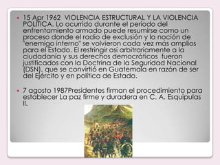 15 Apr 1962  VIOLENCIA ESTRUCTURAL Y LA VIOLENCIA POLÍTICA. Lo ocurrido durante el período del enfrentamiento armado puede resumirse como un proceso donde el radio de exclusión y la noción de "enemigo interno" se volvieron cada vez más amplios para el Estado. El restringir así arbitrariamente a la ciudadanía y sus derechos democráticos  fueron justificados con la Doctrina de la Seguridad Nacional (DSN), que se convirtió en Guatemala en razón de ser del Ejército y en política de Estado. 7 agosto 1987Presidentes firman el procedimiento para establecer La paz firme y duradera en C. A. Esquipulas II.
