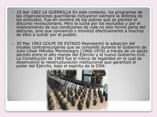 15 Apr 1962 LA GUERRILLA En este contexto, los programas de las organizaciones guerrilleras incluyeron siempre la defensa de los excluidos. Fue en nombre de los pobres que se planteó el discurso revolucionario. Pero la lucha por los excluidos y por el mejoramiento de sus condiciones de vida no sólo formó parte del discurso, sino que convenció y movilizó efectivamente a muchos de ellos a luchar por el pueblo.30 Mar 1963 GOLPE DE ESTADO Representó la adopción del modelo contrainsurgente que se consolidó durante el Gobierno de Julio César Méndez Montenegro (1966-1970) a través de un pacto secreto entre el alto mando del Ejército y el nuevo Gobierno civil. La Constitución de 1965 fue el marco de legalidad en el cual se desenvolvió la reestructuración institucional que garantizó el poder del Ejército, bajo el espíritu de la DSN.