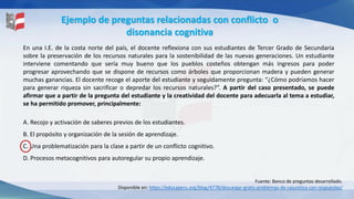 Ejemplo de preguntas relacionadas con conflicto o
disonancia cognitiva
Fuente: Banco de preguntas desarrollado.
Disponible en: https://educaperu.org/blog/4778/descargar-gratis-problemas-de-casuistica-con-respuestas/
En una I.E. de la costa norte del país, el docente reflexiona con sus estudiantes de Tercer Grado de Secundaria
sobre la preservación de los recursos naturales para la sostenibilidad de las nuevas generaciones. Un estudiante
interviene comentando que sería muy bueno que los pueblos costeños obtengan más ingresos para poder
progresar aprovechando que se dispone de recursos como árboles que proporcionan madera y pueden generar
muchas ganancias. El docente recoge el aporte del estudiante y seguidamente pregunta: “¿Cómo podríamos hacer
para generar riqueza sin sacrificar o depredar los recursos naturales?”. A partir del caso presentado, se puede
afirmar que a partir de la pregunta del estudiante y la creatividad del docente para adecuarla al tema a estudiar,
se ha permitido promover, principalmente:
A. Recojo y activación de saberes previos de los estudiantes.
B. El propósito y organización de la sesión de aprendizaje.
C. Una problematización para la clase a partir de un conflicto cognitivo.
D. Procesos metacognitivos para autoregular su propio aprendizaje.
 