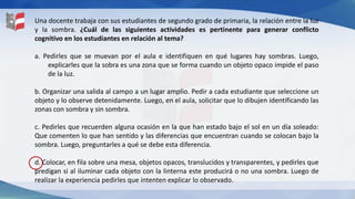 Una docente trabaja con sus estudiantes de segundo grado de primaria, la relación entre la luz
y la sombra. ¿Cuál de las siguientes actividades es pertinente para generar conflicto
cognitivo en los estudiantes en relación al tema?
a. Pedirles que se muevan por el aula e identifiquen en qué lugares hay sombras. Luego,
explicarles que la sobra es una zona que se forma cuando un objeto opaco impide el paso
de la luz.
b. Organizar una salida al campo a un lugar amplio. Pedir a cada estudiante que seleccione un
objeto y lo observe detenidamente. Luego, en el aula, solicitar que lo dibujen identificando las
zonas con sombra y sin sombra.
c. Pedirles que recuerden alguna ocasión en la que han estado bajo el sol en un día soleado:
Que comenten lo que han sentido y las diferencias que encuentran cuando se colocan bajo la
sombra. Luego, preguntarles a qué se debe esta diferencia.
d. Colocar, en fila sobre una mesa, objetos opacos, translucidos y transparentes, y pedirles que
predigan si al iluminar cada objeto con la linterna este producirá o no una sombra. Luego de
realizar la experiencia pedirles que intenten explicar lo observado.
 