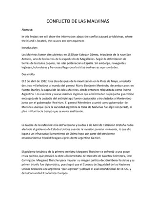 CONFLICTO DE LAS MALVINAS
Abstract:
In this Project we will show the information about the conflict caused by Malvinas, where
the island is located, the causes and consequences
Introduccion:
Las Malvinas fueron descubiertas en 1520 por Esteban Gómez, tripulante de la nave San
Antonio, uno de los barcos de la expedición de Magallanes. Según la delimitación de
tierras de las bulas papales, las islas pertenecían a España. Sin embargo, navegantes
ingleses, holandeses y franceses llegaron a las islas en diversas oportunidades.
Desarrollo:
El 2 de abril de 1982, tres días después de la movilización en la Plaza de Mayo, alrededor
de cinco mil efectivos al mando del general Mario Benjamín Menéndez desembarcaron en
Puerto Stanley, la capital de las Islas Malvinas, desde entonces rebautizada como Puerto
Argentino. Los cuarenta y nueve marines ingleses que conformaban la pequeña guarnición
encargada de la custodia del archipiélago fueron capturados y trasladados a Montevideo
junto con el gobernador Rex Hunt. El general Menéndez asumió como gobernador de
Malvinas. Aunque para la sociedad argentina la toma de Malvinas fue algo inesperado, el
plan militar hacía tiempo que se venía analizando.
La Guerra de las Malvinas Dia del Veterano y Caidos 2 de Abril de 1982Gran Bretaña había
alertado al gobierno de Estados Unidos cuando la invasión pareció inminente, lo que dio
lugar a un infructuoso llamamiento de última hora por parte del presidente
estadounidense Ronald Reagan al presidente argentino Galtieri.
El gobierno británico de la primera ministra Margaret Thatcher se enfrentó a una grave
crisis política, que provocó la dimisión inmediata del ministro de Asuntos Exteriores, lord
Carrington. Margaret Thatcher para mejorar su imagen política decidió liberar las islas y su
primer triunfo fue diplomático, pues logró que el Consejo de Seguridad de las Naciones
Unidas declarara a la Argentina “país agresor” y obtuvo el aval incondicional de EE.UU. y
de la Comunidad Económica Europea.
 
