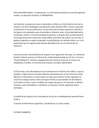 falleciendo 368 hombres. A continuación, un misil Exocet lanzado por la aviación argentina
hundió a un destructor británico, el HMSSheffield.
Los británicos se prepararon para un desembarco anfibio en la Gran Malvina (una de las
mayores islas del archipiélago), una operación militar bastante difícil. Fuerzas especiales
reconocieron la isla para determinar las posiciones de las tropas argentinas e identificar
los lugares más apropiados para el desembarco. Mientras tanto, la actividad diplomática
continuaba, primero a iniciativa del gobierno peruano y, después, del secretario general
de la Organización de las Naciones Unidas (ONU) Javier Pérez de Cuéllar. Una vez más, el
gobierno argentino se negó a contemplar la posibilidad de una retirada militar si no se le
garantizaba que las negociaciones directas desembocarían en una transmisión de
soberanía.
Uno de los hechos más dramáticos de la guerra tuvo lugar el día 2 de mayo. Un submarino
británico detectó, gracias a la información satelital proporcionada por EE.UU., el crucero
“General Belgrano”, mientras navegaba fuera de la zona de exclusión. El crucero fue
torpedeado y hundido. La cifra oficial de muertos ascendió a 368 hombres.
El 21 de mayo, unos días después de que concluyeran los esfuerzos de la ONU, sin que se
produjera ningún avance, las tropas británicas desembarcaron en San Carlos (en la Gran
Malvina). El desembarco se llevó a cabo con éxito, pero durante los días siguientes no
cesaron los ataques aéreos contra los buques británicos que trataban de desembarcar
suministros en tierra. Fueron hundidos tres buques de guerra y un mercante, el Atlantic
Conveyor, varios helicópteros se perdieron y numerosos aviones argentinos fueron
derribados.
El saldo final de la guerra fue la reocupación de los tres archipiélagos por parte del Reino
Unido y
la muerte de 649 militares argentinos, 255 británicos y 3 civiles isleños.
ÚLTIMOS COMBATES
 