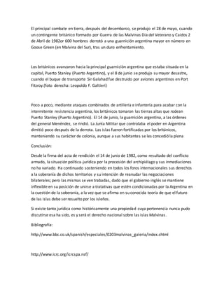 El principal combate en tierra, después del desembarco, se produjo el 28 de mayo, cuando
un contingente británico formado por Guerra de las Malvinas Dia del Veterano y Caidos 2
de Abril de 1982or 600 hombres derrotó a una guarnición argentina mayor en número en
Goose Green (en Malvina del Sur), tras un duro enfrentamiento.
Los británicos avanzaron hacia la principal guarnición argentina que estaba situada en la
capital, Puerto Stanley (Puerto Argentino), y el 8 de junio se produjo su mayor desastre,
cuando el buque de transporte Sir Galahad fue destruido por aviones argentinos en Port
Fitzroy.(foto derecha: Leopoldo F. Galtieri)
Poco a poco, mediante ataques combinados de artillería e infantería para acabar con la
intermitente resistencia argentina, los británicos tomaron las tierras altas que rodean
Puerto Stanley (Puerto Argentino). El 14 de junio, la guarnición argentina, a las órdenes
del general Menéndez, se rindió. La Junta Militar que controlaba el poder en Argentina
dimitió poco después de la derrota. Las islas fueron fortificadas por los británicos,
manteniendo su carácter de colonia, aunque a sus habitantes se les concedió la plena
Conclusión:
Desde la firma del acta de rendición el 14 de junio de 1982, como resultado del conflicto
armado, la situación política-jurídica por la procesión del archipiélago y sus inmediaciones
no ha variado. Ha continuado sosteniendo en todos los foros internacionales sus derechos
a la soberanía de dichos territorios y su intención de reanudar las negociaciones
bilaterales; pero las mismas se ven trabadas, dado que el gobierno inglés se mantiene
inflexible en su posición de unirse a tratativas que estén condicionadas por la Argentina en
la cuestión de la soberanía, a la vez que se afirma en su conocida teoría de que el futuro
de las islas debe ser resuelto por los isleños.
Si existe tanto jurídica como históricamente una propiedad cuya pertenencia nunca pudo
discutirse esa ha sido, es y será el derecho nacional sobre las islas Malvinas.
Bibliografía:
http://www.bbc.co.uk/spanish/especiales/0203malvinas_galeria/index.shtml
http://www.icrc.org/icrcspa.nsf/
 