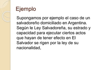 Ejemplo 
Supongamos por ejemplo el caso de un 
salvadoreño domiciliado en Argentina. 
Según le Ley Salvadoreña, su estrado y 
capacidad para ejecutar ciertos actos 
que hayan de tener efecto en El 
Salvador se rigen por la ley de su 
nacionalidad, 
 